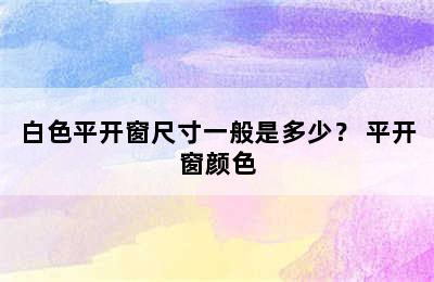 白色平开窗尺寸一般是多少？ 平开窗颜色